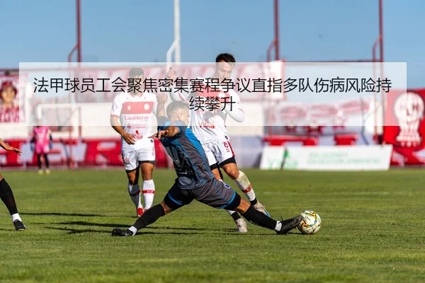 法甲球员工会聚焦密集赛程争议直指多队伤病风险持续攀升