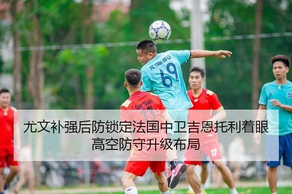 尤文补强后防锁定法国中卫吉恩托利着眼高空防守升级布局