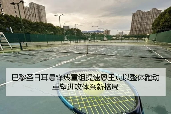 巴黎圣日耳曼锋线重组提速恩里克以整体跑动重塑进攻体系新格局